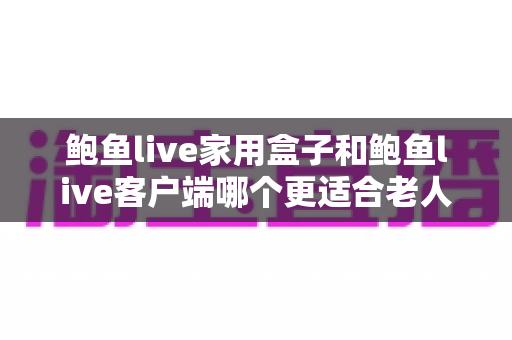 鲍鱼live家用盒子和鲍鱼live客户端哪个更适合老人用？一篇讲透的选购与使用指南
