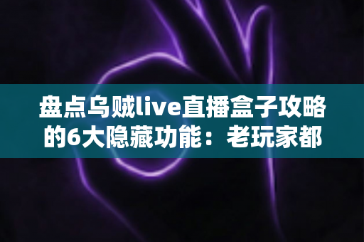 盘点乌贼live直播盒子攻略的6大隐藏功能：老玩家都未必知道的高效观影技巧全解析