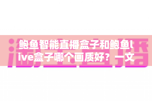 鲍鱼智能直播盒子和鲍鱼live盒子哪个画质好？一文看懂两大直播盒子画质差异，选对设备畅享高清视觉盛宴