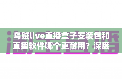 乌贼live直播盒子安装包和直播软件哪个更耐用？深度对比分析与选购指南