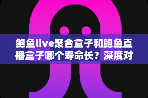 鲍鱼live聚合盒子和鲍鱼直播盒子哪个寿命长？深度对比分析与选购全指南