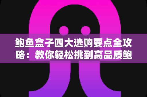 鲍鱼盒子四大选购要点全攻略：教你轻松挑到高品质鲍鱼礼盒的实用指南