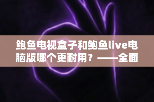 鲍鱼电视盒子和鲍鱼live电脑版哪个更耐用？——全面解析两者使用寿命与选购指南