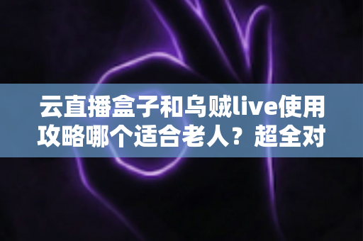 云直播盒子和乌贼live使用攻略哪个适合老人？超全对比指南帮长辈轻松看电视