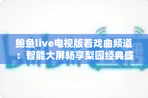 鲍鱼live电视版看戏曲频道:智能大屏畅享梨园经典盛宴的完整攻略 鲍鱼live电视版看戏曲频道:智能大屏畅享梨园经典盛宴的完整攻略