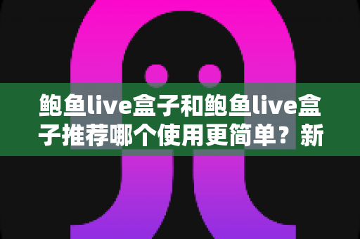 鲍鱼live盒子和鲍鱼live盒子推荐哪个使用更简单？新手必看的完整对比与上手指南