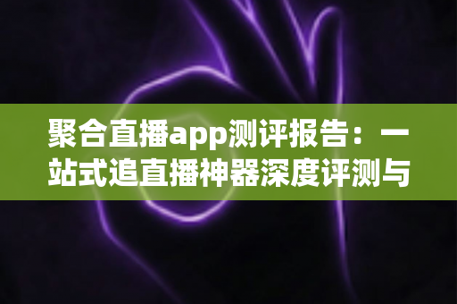 聚合直播app测评报告：一站式追直播神器深度评测与选购指南