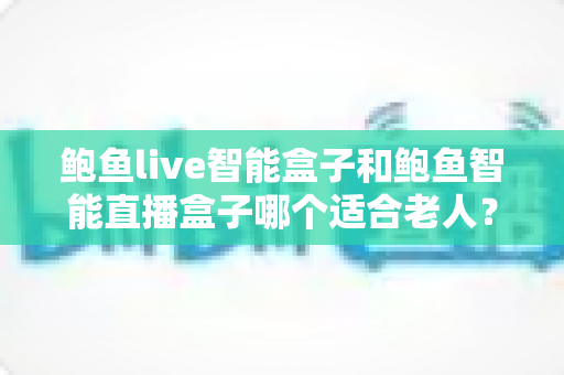 鲍鱼live智能盒子和鲍鱼智能直播盒子哪个适合老人？银发族电视盒子选购全攻略