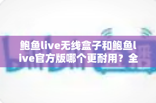 鲍鱼live无线盒子和鲍鱼live官方版哪个更耐用？全方位耐用性对比评测与选购指南