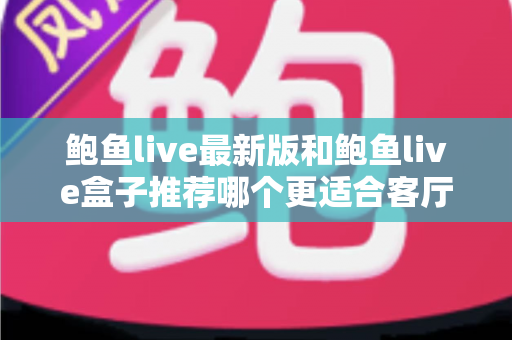 鲍鱼live最新版和鲍鱼live盒子推荐哪个更适合客厅？——客厅大屏观影方案全维度对比与选购指南