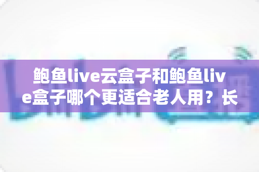 鲍鱼live云盒子和鲍鱼live盒子哪个更适合老人用？长辈友好型电视盒子选购全攻略