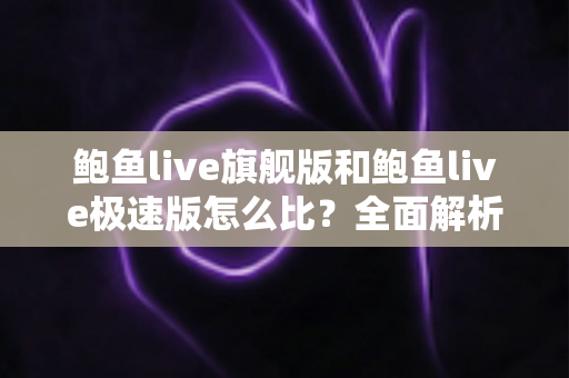 鲍鱼live旗舰版和鲍鱼live极速版怎么比？全面解析两大版本差异，帮你选出最适合自己的那一款