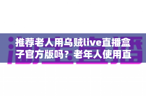 推荐老人用乌贼live直播盒子官方版吗?老年人使用直播盒子全面指南与安全建议 推荐老人用乌贼live直播盒子官方版吗?老年人使用直播盒子全面指南与安全建议