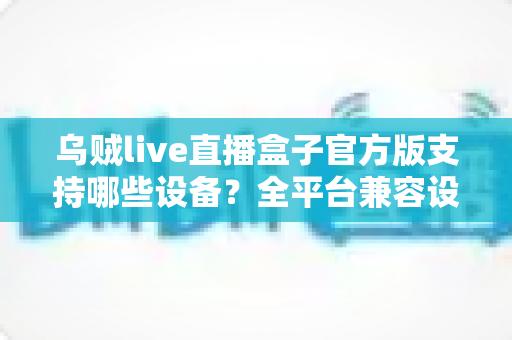 乌贼live直播盒子官方版支持哪些设备?全平台兼容设备清单与安装使用完整指南 乌贼live直播盒子官方版支持哪些设备?全平台兼容设备清单与安装使用完整指南