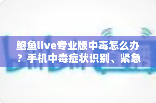 鲍鱼live专业版中毒怎么办？手机中毒症状识别、紧急处理与安全防护全攻略