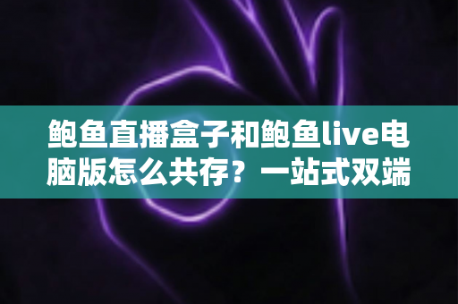 鲍鱼直播盒子和鲍鱼live电脑版怎么共存？一站式双端并行使用完全指南