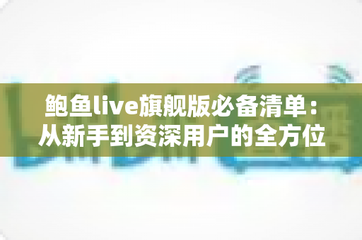 鲍鱼live旗舰版必备清单:从新手到资深用户的全方位准备指南 鲍鱼live旗舰版必备清单:从新手到资深用户的全方位准备指南