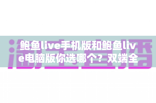 鲍鱼live手机版和鲍鱼live电脑版你选哪个?双端全面对比与实用选择指南 鲍鱼live手机版和鲍鱼live电脑版你选哪个?双端全面对比与实用选择指南