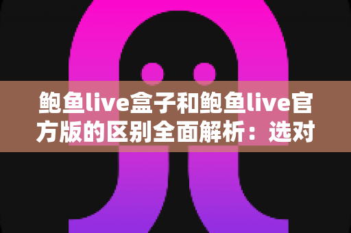 鲍鱼live盒子和鲍鱼live官方版的区别全面解析：选对版本，用得更安心