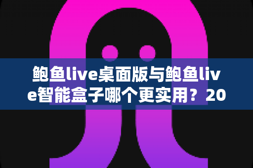 鲍鱼live桌面版与鲍鱼live智能盒子哪个更实用？2025最新深度对比评测与选购全指南