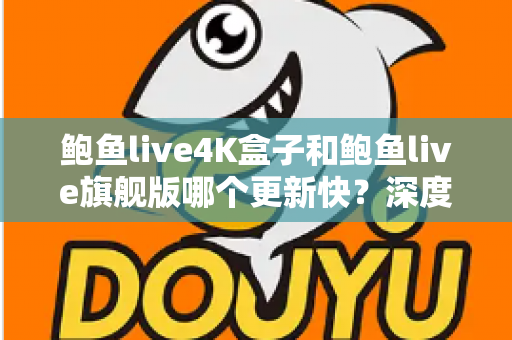 鲍鱼live4K盒子和鲍鱼live旗舰版哪个更新快？深度对比分析与选购指南