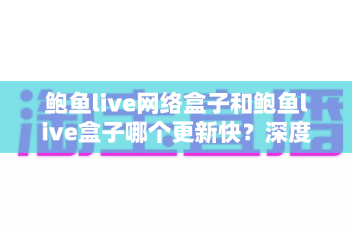 鲍鱼live网络盒子和鲍鱼live盒子哪个更新快？深度对比与实用选购指南