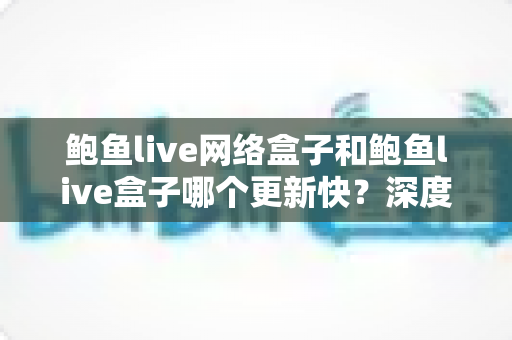 鲍鱼live网络盒子和鲍鱼live盒子哪个更新快？深度对比与实用选购指南