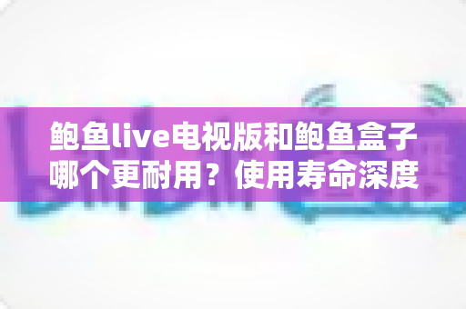 鲍鱼live电视版和鲍鱼盒子哪个更耐用?使用寿命深度对比与选购指南 鲍鱼live电视版和鲍鱼盒子哪个更耐用?使用寿命深度对比与选购指南