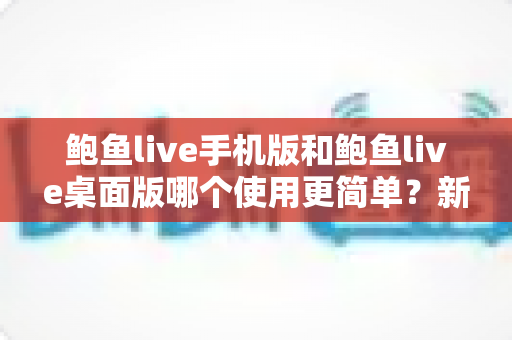 鲍鱼live手机版和鲍鱼live桌面版哪个使用更简单？新手必看的选择指南与全面对比