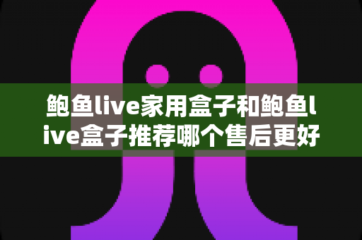鲍鱼live家用盒子和鲍鱼live盒子推荐哪个售后更好？——两款热门盒子售后服务全面对比与选购指南