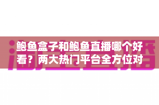 鲍鱼盒子和鲍鱼直播哪个好看？两大热门平台全方位对比评测，看完再选不踩坑