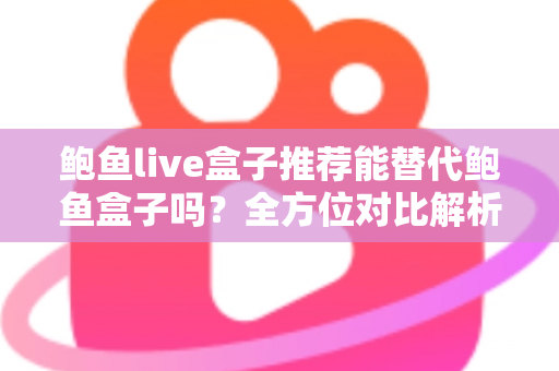 鲍鱼live盒子推荐能替代鲍鱼盒子吗？全方位对比解析与选购指南助你做出明智选择