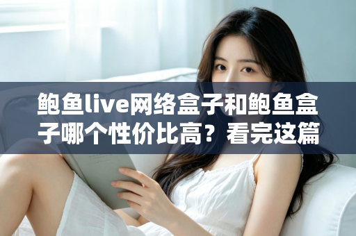 鲍鱼live网络盒子和鲍鱼盒子哪个性价比高？看完这篇再掏钱，选对不踩坑