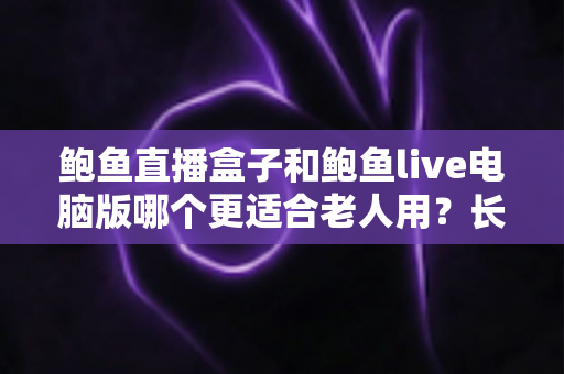 鲍鱼直播盒子和鲍鱼live电脑版哪个更适合老人用？长辈友好型观看设备全维度对比与选购指南