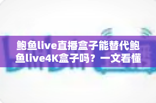 鲍鱼live直播盒子能替代鲍鱼live4K盒子吗？一文看懂两者差异，选对不选贵