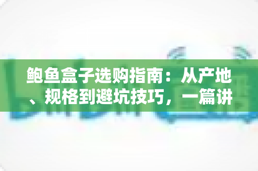 鲍鱼盒子选购指南:从产地、规格到避坑技巧,一篇讲透鲍鱼礼盒怎么挑 鲍鱼盒子选购指南:从产地、规格到避坑技巧,一篇讲透鲍鱼礼盒怎么挑