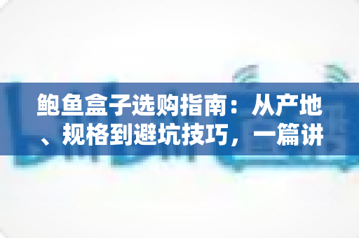 鲍鱼盒子选购指南：从产地、规格到避坑技巧，一篇讲透鲍鱼礼盒怎么挑
