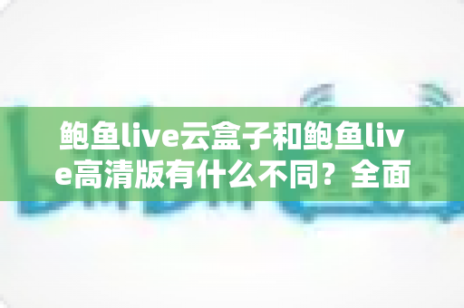 鲍鱼live云盒子和鲍鱼live高清版有什么不同？全面对比解析与选购指南
