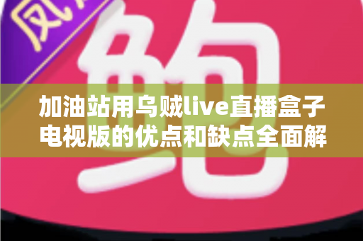 加油站用乌贼live直播盒子电视版的优点和缺点全面解析：经营者安装前必读指南