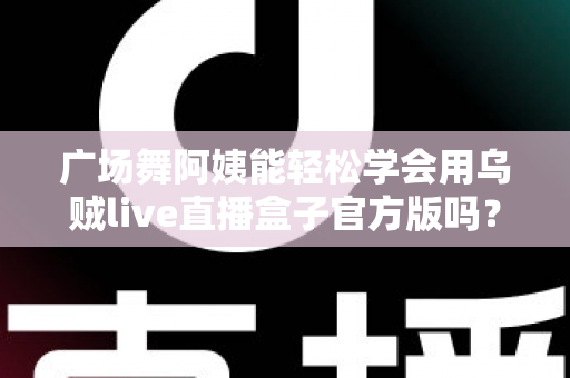 广场舞阿姨能轻松学会用乌贼live直播盒子官方版吗？零基础也能上手的直播新体验全解析