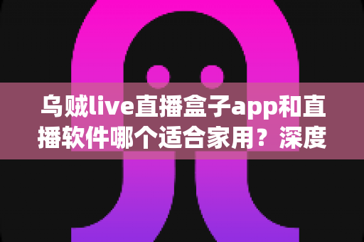 乌贼live直播盒子app和直播软件哪个适合家用?深度对比解析与家庭选购指南 乌贼live直播盒子app和直播软件哪个适合家用?深度对比解析与家庭选购指南