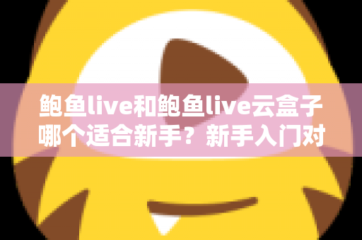 鲍鱼live和鲍鱼live云盒子哪个适合新手?新手入门对比全攻略与选购避坑指南 鲍鱼live和鲍鱼live云盒子哪个适合新手?新手入门对比全攻略与选购避坑指南