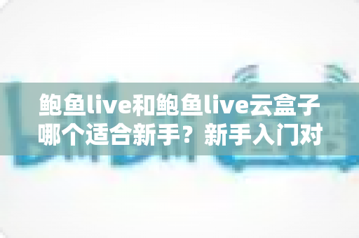 鲍鱼live和鲍鱼live云盒子哪个适合新手？新手入门对比全攻略与选购避坑指南