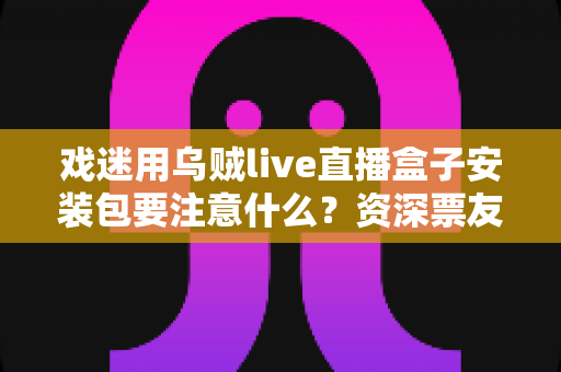 戏迷用乌贼live直播盒子安装包要注意什么?资深票友详解安全安装与避坑全指南 戏迷用乌贼live直播盒子安装包要注意什么?资深票友详解安全安装与避坑全指南