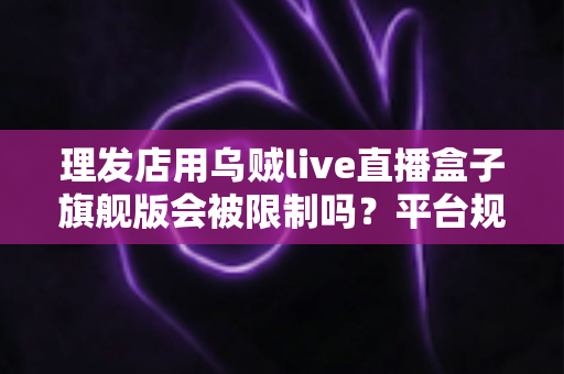 理发店用乌贼live直播盒子旗舰版会被限制吗?平台规则解读与合规直播全攻略 理发店用乌贼live直播盒子旗舰版会被限制吗?平台规则解读与合规直播全攻略