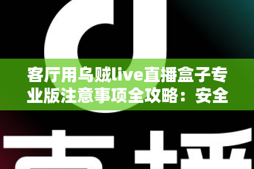 客厅用乌贼live直播盒子专业版注意事项全攻略：安全、流畅、合规的家庭大屏直播使用指南