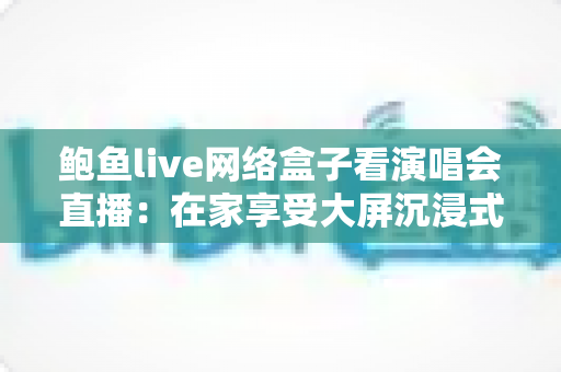 鲍鱼live网络盒子看演唱会直播：在家享受大屏沉浸式观演体验的完整指南