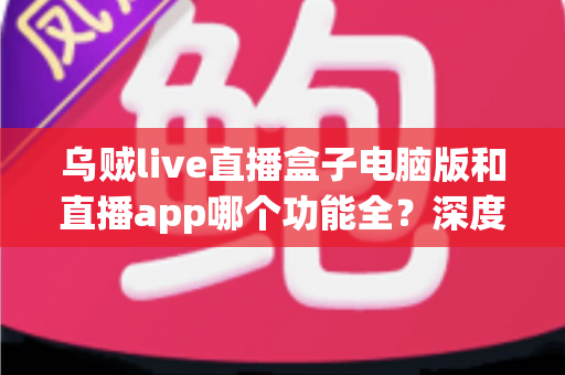 乌贼live直播盒子电脑版和直播app哪个功能全？深度对比评测帮你选对版本
