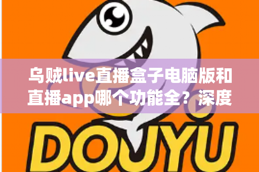 乌贼live直播盒子电脑版和直播app哪个功能全？深度对比评测帮你选对版本