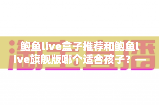 鲍鱼live盒子推荐和鲍鱼live旗舰版哪个适合孩子？——家长必备的选购与安全使用全指南